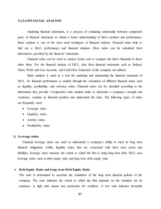 57 
3.1.5.4 FINANCIAL ANALYSIS 
Analyzing financial statements, is a process of evaluating relationship between component 
parts of financial statements to obtain a better understanding of firm’s position and performance. 
Ratio analysis is one of the most used techniques of financial analysis. Financial ratios help to 
find out a firm’s performance and financial situation. Most ratios can be calculated from 
information provided by the financial statements. 
Financial ratios can be used to analyze trends and to compare the firm’s financials to those 
other firms. For the financial analysis of EICL, data from financial statements such as Balance 
Sheet, Profit and Loss Account, and Cash Flow Statement of the company are utilized. 
Ratio analysis is used as a tool for analyzing and interpreting the financial statement of 
EICL. Its financial performance is studied through the calculation of different financial ratios such 
as liquidity, profitability, and solvency ratios. Financial ratios can be classified according to the 
information they provide. Comparative ratio analysis helps to determine a company’s strength and 
weakness, evaluate its financial position and understand the risks. The following types of ratios 
are frequently used 
 Leverage ratios 
 Liquidity ratios 
 Activity ratios 
 Profitability ratios 
1) Leverage ratios 
Financial leverage ratios are used to understand a company’s ability to meet its long term 
financial obligations. Unlike liquidity ratios that are concerned with short term assets and 
liabilities, leverage ratios measure the extent to which the firm is using long term debt. EICL uses 
leverage ratios such as debt-equity ratio and long term debt-equity ratio. 
 Debt Equity Ratio and Long term Debt Equity Ratio 
This ratio is determined to ascertain the soundness of the long term financial policies of the 
company. The ratio indicates the extent to which the firm depends on the outsiders for its 
existence. A high ratio means less protection for creditors. A low ratio indicates favorable 
 