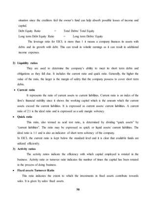 situation since the creditors feel the owner’s fund can help absorb possible losses of income and 
capital. 
Debt Equity Ratio = Total Debts/ Total Equity 
Long term Debt Equity Ratio = Long term Debts/ Equity 
The leverage ratio for EICL is more than 1 it means a company finances its assets with 
debts and its growth with debt. This can result in volatile earnings as it can result in additional 
income expenses. 
58 
2) Liquidity ratios 
They are used to determine the company’s ability to meet its short term debts and 
obligations as they fall due. It includes the current ratio and quick ratio. Generally, the higher the 
value of the ratio, the larger is the margin of safety that the company possess to cover short term 
debts. 
 Current ratio 
It represents the ratio of current assets to current liabilities. Current ratio is an index of the 
firm’s financial stability since it shows the working capital which is the amount which the current 
assets exceed the current liabilities. It is expressed as current assets/ current liabilities. A current 
ratio of 2:1 is the ideal ratio and is expressed as a safe margin solvency. 
 Quick ratio 
This ratio, also termed as acid test ratio, is determined by dividing “quick assets” by 
“current liabilities”. The ratio may be expressed as quick or liquid assets/ current liabilities. The 
ideal ratio is 1:1 and is also an indicator of short term solvency of the company. 
In EICL the current ratio is kept below the standard level and it is clear that available funds are 
utilized efficiently. 
3) Activity ratios 
The activity ratios indicate the efficiency with which capital employed is rotated in the 
business. Activity ratio or turnover ratio indicates the number of times the capital has been rotated 
in the process of doing business. 
 Fixed assets Turnover Ratio 
This ratio indicates the extent to which the investments in fixed assets contribute towards 
sales. It is given by sales/ fixed assets. 
 