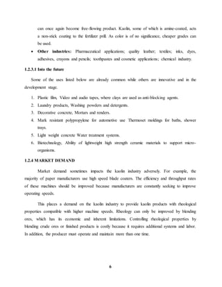 can once again become free-flowing product. Kaolin, some of which is amine-coated, acts 
a non-stick coating to the fertilizer prill. As color is of no significance, cheaper grades can 
be used. 
 Other industries: Pharmaceutical applications; quality leather; textiles; inks, dyes, 
adhesives, crayons and pencils; toothpastes and cosmetic applications; chemical industry. 
6 
1.2.3.1 Into the future 
Some of the uses listed below are already common while others are innovative and in the 
development stage. 
1. Plastic film, Video and audio tapes, where clays are used as anti-blocking agents. 
2. Laundry products, Washing powders and detergents. 
3. Decorative concrete, Mortars and renders. 
4. Mark resistant polypropylene for automotive use Thermoset moldings for baths, shower 
trays. 
5. Light weight concrete Water treatment systems. 
6. Biotechnology, Ability of lightweight high strength ceramic materials to support micro-organisms. 
1.2.4 MARKET DEMAND 
Market demand sometimes impacts the kaolin industry adversely. For example, the 
majority of paper manufacturers use high speed blade coaters. The efficiency and throughput rates 
of these machines should be improved because manufacturers are constantly seeking to improve 
operating speeds. 
This places a demand on the kaolin industry to provide kaolin products with rheological 
properties compatible with higher machine speeds. Rheology can only be improved by blending 
ores, which has its economic and inherent limitations. Controlling rheological properties by 
blending crude ores or finished products is costly because it requires additional systems and labor. 
In addition, the producer must operate and maintain more than one time. 
 