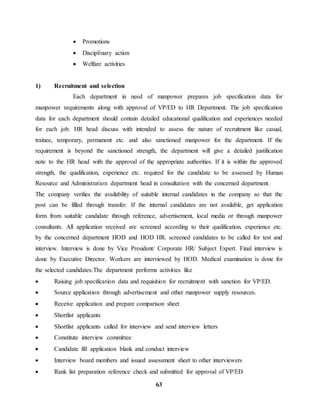 63 
 Promotions 
 Disciplinary action 
 Welfare activities 
1) Recruitment and selection 
Each department in need of manpower prepares job specification data for 
manpower requirements along with approval of VP/ED to HR Department. The job specification 
data for each department should contain detailed educational qualification and experiences needed 
for each job. HR head discuss with intended to assess the nature of recruitment like casual, 
trainee, temporary, permanent etc. and also sanctioned manpower for the department. If the 
requirement is beyond the sanctioned strength, the department will give a detailed justification 
note to the HR head with the approval of the appropriate authorities. If it is within the approved 
strength, the qualification, experience etc. required for the candidate to be assessed by Human 
Resource and Administration department head in consultation with the concerned department. 
The company verifies the availability of suitable internal candidates in the company so that the 
post can be filled through transfer. If the internal candidates are not available, get application 
form from suitable candidate through reference, advertisement, local media or through manpower 
consultants. All application received are screened according to their qualification, experience etc. 
by the concerned department HOD and HOD HR. screened candidates to be called for test and 
interview. Interview is done by Vice President/ Corporate HR/ Subject Expert. Final interview is 
done by Executive Director. Workers are interviewed by HOD. Medical examination is done for 
the selected candidates.The department performs activities like 
 Raising job specification data and requisition for recruitment with sanction for VP/ED. 
 Source application through advertisement and other manpower supply resources. 
 Receive application and prepare comparison sheet 
 Shortlist applicants 
 Shortlist applicants called for interview and send interview letters 
 Constitute interview committee 
 Candidate fill application blank and conduct interview 
 Interview board members and issued assessment sheet to other interviewers 
 Rank list preparation reference check and submitted for approval of VP/ED 
 