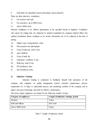  Send letter for appointed person and joining report prepared 
There are three interview committees: 
1) For workers and staff 
2) For executives up to MMA level 
3) Above MMA level 
Selected candidates to be offered appointment in the specified format in duplicate. Candidates 
who report for joining duty are subjected to medical examination by company medical officer and 
medical examination fitness certificate to be issued. Documents are to be collected at the time of 
joining: 
A] Signed copy of appointment order 
B] One passport size photograph 
C] Copy of relieving order if any 
D] Age certificate 
E] Copy of mark list 
F] Experience certificate if any 
G] Relieving order if any 
H] PF Enrollment form 
I] ESI Enrollment form 
64 
2) Induction Training 
Induction training is conducted to familiarize himself with operations of the 
company with emphasis on quality management system, customer requirements, process 
requirement etc. It helps to understand process and monitoring activities of the company and to 
impart necessary knowledge and skill for effective performance. 
The newly joined employees are trained for the following number of days. 
Category of employees Length of induction training period 
Workers 3 days 
Staff and officers One week 
Above MMA level 4 days 
Table 7: Length of induction period 
 