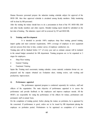 Human Resource personnel prepare the induction training schedule subject for approval of the 
HOD HR. then thee approved schedule is circulated among faculty members. Daily monitoring 
will be done by HR personnel. 
After the training the trainee should have to do a presentation in front of the VP, HOD HR, GM 
and other faculty members and other exports. Detailed training report should be submitted on the 
last date of training. The induction report will be reviewed by VP and HOD HR. 
65 
3) Training and Development 
It is intended to provide 100% employee shop floor training, general training, 
impart quality and meet customer requirements, 100% coverage of employee in new equipment 
and new process from time to time, conduct survey of employee satisfaction etc. 
Training plan will be finalized before 31st of every year and as estimate amount will be included 
in the annual budget earmarked for HR department. Training programs are to be organized at 3 
stages for employees. 
 Shop Floor training 
 General Training 
 Functional Training 
Inputs like Training need assessment, training calendar, course material, evaluation format etc. are 
prepared and the outputs obtained are Evaluation sheet, training review, safe working and 
productivity improvement. 
4) Performance appraisal 
The performance appraisal program is conducted separately for workers, staff and 
officers of the organization. The main objective of performance appraisal is to assess the 
performance and provide feedback to the employees and improve employee morale. All the 
HOD’s are responsible for rating the performance of the officers for trainee, probationers and 
permanent staff on annual basis. 
On the completion of training period, before placing the trainee an probation, he is appraised by 
the concerned. If performance is good, orders are to be issued by HR department placing the 
employee on probation period. Probationers to be appraised on completion of 6 months 
 