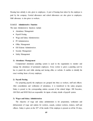 Housing loan subsidy is also given to employees. A part of housing loan taken by the employee is 
paid by the company. Festival allowances and school allowances are also given to employees. 
Shift allowance is also given to workers. 
69 
3.1.6.5.2 Administrative Function 
The main Administrative functions include 
 Attendance Management 
 Payroll Posting 
 Wage and Salary Administration 
 PF Administration 
 Office Management 
 ESI Scheme Administration 
 Security Management 
 Safety Management 
1) Attendance Management 
Computerized attendance punching system is used in the organization to monitor and 
manage the attendance of permanent employees. Every worker is given a punching card he 
has to punch the card while entering and leaving office or website. It enables to identify the 
exact working hours of every employee. 
2) Payroll Posting 
For preparing payroll, the employees are grouped into three as workers, staff and officers. 
After consolidation and verification of attendance, it is transferred to the salary program. 
Salary is posted to the corresponding salaries account of the related ledger. HR Executive, 
AM P&A and HOD F&A are responsible for inputs of salary details of payroll system. 
3) Wages and Salary Administration 
The objective of wage and salary administration is for preparation, verification and 
disbursement of wage and salaries for workers, causals, contract workers, trainees, staff and 
officers. Salary is given on the 30th of the month. If the employee is present on all the 30 days, 
 