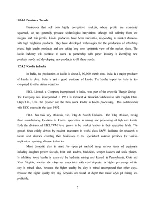 7 
1.2.4.1 Producer Trends 
Businesses that sell onto highly competitive markets, where profits are constantly 
squeezed, do not generally produce technological innovations although still suffering from low 
margins and thin profits, kaolin producers have been innovative, responding to market demands 
with high brightness products. They have developed technologies for the production of affordably 
priced high quality products and are taking long term optimistic view of the market place. The 
kaolin industry will continue to work in partnership with paper industry in identifying new 
products needs and developing new products to fill these needs. 
1.2.4.2 Kaolin in India 
In India, the production of kaolin is about 2, 00,000 metric tons. India is a major producer 
of kaolin in Asia. India is not a good customer of kaolin. The kaolin import to India is less 
compared to other Asian countries. 
EICL Limited, a Company incorporated in India, was part of the erstwhile Thapar Group. 
The Company was incorporated in 1963 in technical & financial collaboration with English China 
Clays Ltd., U.K, the pioneer and the then world leader in Kaolin processing. This collaboration 
with ECC ceased in the year 1992. 
EICL has two key Divisions, viz., Clay & Starch Divisions. The Clay Division, having 
three manufacturing locations in Kerala, specializes in mining and processing of high end kaolin. 
Both the divisions of EICLTVM have grown to be market leaders in their respective fields. This 
growth been chiefly driven by prudent investment in world class R&W facilitates for research in 
kaolin and starches enabling their businesses to be specialized solution provides for various 
application spanning diverse industries. 
Most domestic clay is mined by open pit method using various types of equipment 
including draglines power shovels, front and loaders, backhoes, scraper loaders and shale planers. 
In addition, some kaolin is extracted by hydraulic mining and located in Pennsylvania, Ohio and 
West Virginia, whether the clays are associated with coal deposits. A higher percentage of fire 
clay is mined clays, because the higher quality fire clay is mined underground than other clays, 
because the higher quality fire clay deposits are found at depth that make open pit mining less 
profitable. 
 