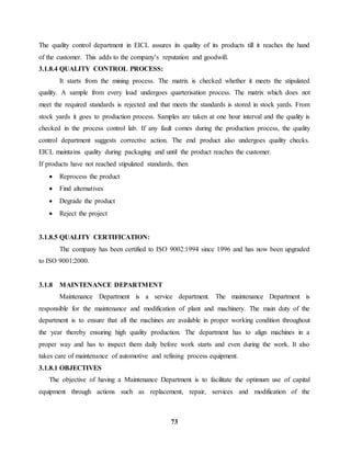 The quality control department in EICL assures its quality of its products till it reaches the hand 
of the customer. This adds to the company’s reputation and goodwill. 
3.1.8.4 QUALITY CONTROL PROCESS: 
It starts from the mining process. The matrix is checked whether it meets the stipulated 
quality. A sample from every load undergoes quarterisation process. The matrix which does not 
meet the required standards is rejected and that meets the standards is stored in stock yards. From 
stock yards it goes to production process. Samples are taken at one hour interval and the quality is 
checked in the process control lab. If any fault comes during the production process, the quality 
control department suggests corrective action. The end product also undergoes quality checks. 
EICL maintains quality during packaging and until the product reaches the customer. 
If products have not reached stipulated standards, then 
73 
 Reprocess the product 
 Find alternatives 
 Degrade the product 
 Reject the project 
3.1.8.5 QUALITY CERTIFICATION: 
The company has been certified to ISO 9002:1994 since 1996 and has now been upgraded 
to ISO 9001:2000. 
3.1.8 MAINTENANCE DEPARTMENT 
Maintenance Department is a service department. The maintenance Department is 
responsible for the maintenance and modification of plant and machinery. The main duty of the 
department is to ensure that all the machines are available in proper working condition throughout 
the year thereby ensuring high quality production. The department has to align machines in a 
proper way and has to inspect them daily before work starts and even during the work. It also 
takes care of maintenance of automotive and refining process equipment. 
3.1.8.1 OBJECTIVES 
The objective of having a Maintenance Department is to facilitate the optimum use of capital 
equipment through actions such as replacement, repair, services and modification of the 
 