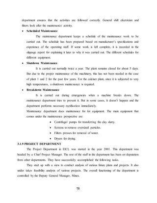 department ensures that the activities are followed correctly. General shift electrician and 
fitters look after the maintenance activity. 
 Scheduled Maintenance 
The maintenance department keeps a schedule of the maintenance work to be 
carried out. The schedule has been prepared based on manufacturer’s specifications and 
experience of the operating staff. If some work is left complete, it is recorded in the 
slippage report for explaining it later to why it was carried out. The different schedules for 
different equipment. 
75 
 Shutdown Maintenance 
It is carried out normally twice a year. The plant remains closed for about 5 days. 
But due to the proper maintenance of the machinery, this has not been needed in the case 
of plant 1 and 2 for the past few years. For the calciner plant, since it is subjected to very 
high temperatures, a shutdown maintenance is required. 
 Breakdown Maintenance 
It is carried out during emergencies when a machine breaks down. The 
maintenance department tries to prevent it. But in some cases, it doesn’t happen and the 
department performs necessary rectification immediately. 
Maintenance department does maintenance for lot equipment. The main equipment that 
comes under the maintenance perspective are: 
 Centrifugal pumps for transferring the clay slurry. 
 Screens to remove oversized particles. 
 Filters presses for removal of water. 
 Dryers for drying. 
3.1.9 PROJECT DEPARTMENT 
The Project Department in EICL was started in the year 2001. This department was 
headed by a Chief Project Manager. The rest of the staff in the department has been on deputation 
from other departments. They have successfully accomplished the following tasks. 
They start up with a view to conduct analysis of various future plans and projects. It also 
under takes feasibility analysis of various projects. The overall functioning of the department is 
controlled by the Deputy General Manager, Mines. 
 