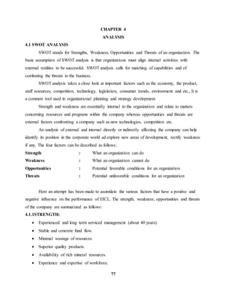 CHAPTER 4 
ANALYSIS 
77 
4.1 SWOT ANALYSIS 
SWOT stands for Strengths, Weakness, Opportunities and Threats of an organization. The 
basic assumption of SWOT analysis is that organizations must align internal activities with 
external realities to be successful. SWOT analysis calls for matching of capabilities and of 
combating the threats to the business. 
SWOT analysis takes a close look at important factors such as the economy, the product, 
staff resources, competition, technology, legislation, consumer trends, environment and etc., It is 
a common tool used in organizational planning and strategy development. 
Strength and weakness are essentially internal to the organization and relate to matters 
concerning resources and programs within the company whereas opportunities and threats are 
external factors confronting a company such as new technologies, competition etc. 
An analysis of external and internal directly or indirectly affecting the company can help 
identify its position in the corporate world ad explore new areas of development, rectify weakness 
if any. The four factors can be described as follows: 
Strength : What an organization can do 
Weakness : What an organization cannot do 
Opportunities : Potential favorable conditions for an organization 
Threats : Potential unfavorable conditions for an organization 
Here an attempt has been made to assimilate the various factors that have a positive and 
negative influence on the performance of EICL. The strength, weakness, opportunities and threats 
of the company are summarized as follows: 
4.1.1STRENGTH: 
 Experienced and long term serviced management (about 40 years). 
 Stable and concrete fund flow. 
 Minimal wastage of resources. 
 Superior quality products. 
 Availability of rich mineral resources. 
 Experience and expertise of workforce. 
 