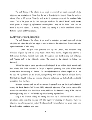 The early history of the industry is, as would be expected very much concerned with the 
discovery and production of China clays for use in deposits in the form of China clay rocks, a 
mixture of up to 15 percent China clay and up to 10 percentage mica and the remainder being 
quartz. One of the purest of the clays composed chiefly of the mineral “kaolin” usually formed 
when granite is changed by hydrothermal metamorphism. Usage of the terms China clay and 
kaolin is not well defined. The history of China clay industry in 3 heads International scenario, 
National scenario and State scenario. 
8 
1.2.5 INTERNATIONAL SCENARIO 
The early history of the industry is, as would be expected, very much concerned with the 
discovery and production of China clays for use in ceramics. The story starts thousands of years 
ago and thousands of miles away. 
China, the pure white porcelain used by the Chinese, was discovered many 
thousands of years ago and has always been a much priced material. Despite many attempts to 
find sources elsewhere, it remind elusive until a few deposits were found in some parts of Europe 
and America early in the eighteenth century. The search to find deposits in England was 
increased. 
When China clay or kaolin was discovered in England, it was realized that it was of much 
fines quality than found elsewhere in Europe. A Quaker apothecary cum potter William Cook 
Worthy made the discovery in Cornwall 1746. He experimented with various samples and in 1768 
he took out a patent to use the material, soon producing items at his Plymouth porcelain factory. 
Until that time English pottery has consisted of coarse earthenware and had suffered considerable 
completion from elsewhere. 
As more potteries made use of proclaim so the demand grew and by the early nineteenth 
century the kaolin industry had become highly successful with many of the potters owning rights 
to mine the material of them. In addition, by the middle of the nineteenth century, China clay was 
increasingly being used as a raw material by the developing paper industry. 
Early in the twentieth century the industry was made up of some seventy or so individual 
procedures, each competing on price with little regard for marketing or standards. There was 
almost no capital investment or product development and over production was great, wages were 
low and working conditions were poor. 
 