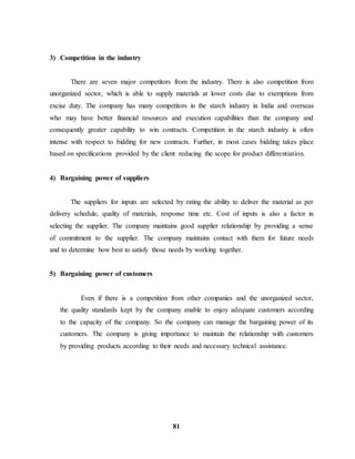 81 
3) Competition in the industry 
There are seven major competitors from the industry. There is also competition from 
unorganized sector, which is able to supply materials at lower costs due to exemptions from 
excise duty. The company has many competitors in the starch industry in India and overseas 
who may have better financial resources and execution capabilities than the company and 
consequently greater capability to win contracts. Competition in the starch industry is often 
intense with respect to bidding for new contracts. Further, in most cases bidding takes place 
based on specifications provided by the client reducing the scope for product differentiation. 
4) Bargaining power of suppliers 
The suppliers for inputs are selected by rating the ability to deliver the material as per 
delivery schedule, quality of materials, response time etc. Cost of inputs is also a factor in 
selecting the supplier. The company maintains good supplier relationship by providing a sense 
of commitment to the supplier. The company maintains contact with them for future needs 
and to determine how best to satisfy those needs by working together. 
5) Bargaining power of customers 
Even if there is a competition from other companies and the unorganized sector, 
the quality standards kept by the company enable to enjoy adequate customers according 
to the capacity of the company. So the company can manage the bargaining power of its 
customers. The company is giving importance to maintain the relationship with customers 
by providing products according to their needs and necessary technical assistance. 
 