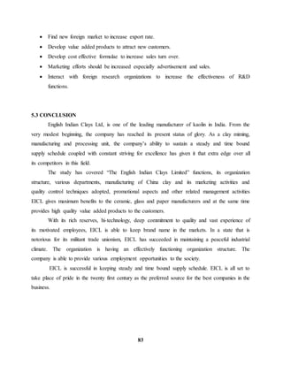  Find new foreign market to increase export rate. 
 Develop value added products to attract new customers. 
 Develop cost effective formulae to increase sales turn over. 
 Marketing efforts should be increased especially advertisement and sales. 
 Interact with foreign research organizations to increase the effectiveness of R&D 
83 
functions. 
5.3 CONCLUSION 
English Indian Clays Ltd, is one of the leading manufacturer of kaolin in India. From the 
very modest beginning, the company has reached its present status of glory. As a clay miming, 
manufacturing and processing unit, the company’s ability to sustain a steady and time bound 
supply schedule coupled with constant striving for excellence has given it that extra edge over all 
its competitors in this field. 
The study has covered “The English Indian Clays Limited” functions, its organization 
structure, various departments, manufacturing of China clay and its marketing activities and 
quality control techniques adopted, promotional aspects and other related management activities 
EICL gives maximum benefits to the ceramic, glass and paper manufacturers and at the same time 
provides high quality value added products to the customers. 
With its rich reserves, hi-technology, deep commitment to quality and vast experience of 
its motivated employees, EICL is able to keep brand name in the markets. In a state that is 
notorious for its militant trade unionism, EICL has succeeded in maintaining a peaceful industrial 
climate. The organization is having an effectively functioning organization structure. The 
company is able to provide various employment opportunities to the society. 
EICL is successful in keeping steady and time bound supply schedule. EICL is all set to 
take place of pride in the twenty first century as the preferred source for the best companies in the 
business. 
 