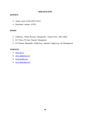 BIBLIOGRAPHY 
84 
REPORTS 
 Annual report of EICL(2023-2014) 
 Department manuals of EICL 
BOOKS 
 JohnStorey, Human Resource Management , Eastern Press , 2001 edition 
 M Y Khan, P K Jain, Financial Management 
 O P Khanna, DhanpatRai Publications, Industrial Engineering and Manangement 
WEBSITES 
 www.eicl.in 
 www.wikipedia.com 
 www.google.com 
 www.shineindia.com 
 