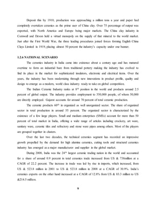 Deposit this by 1910, production was approaching a million tons a year and paper had 
completely overtaken ceramics as the prime user of China clay. Over 75 percentage of output was 
exported, with North America and Europe being major markets. The China clay industry in 
Cornwall and Devon held a virtual monopoly on the supply of that mineral to the world market. 
Just after the First World War, the three leading procedures joined forces forming English China 
Clays Limited in 1919, placing almost 50 percent the industry’s capacity under one banner. 
9 
1.2.6 NATIONAL SCENARIO 
The ceramics industry in India came into existence about a century ago and has matured 
overtime to form an industrial bare from traditional pottery making the industry has evolved to 
find its place in the market for sophisticated insulators, electronic and electrical items. Over the 
years, the industry has been modernizing through new innovations in product profile, quality and 
design to emerge as a modern, world class industry ready to take on global competition. 
The Indian Ceramic Industry ranks at 8th position in the world and products around 2.5 
percent of global output. The industry provides employment to 550,000 people, of whom 50,000 
are directly employed. Gujarat accounts for around 70 percent of total ceramic production. 
The ceramic products 60th in organized as well unorganized sector. The share of organized 
sector in total production in around 55 percent. The organized sector is characterized by the 
existence of a few large players. Small and medium enterprises (SMEs) account for more than 50 
percent of total market in India, offering a wide range of articles including crockery, art ware, 
sanitary ware, ceramic tiles and refractory and stone ware pipes among others. Most of the players 
are grouped together in clusters. 
Over the last two decades, the technical ceramics segment has recorded an impressive 
growth propelled by the demand for high alumina ceramics, cutting tools and structural ceramics 
industry has emerged as a major manufacturer and supplier in the global market. 
During 2008, India was the 24th largest ceramic trading nation in the world and accounted 
for a share of around 0.9 percent in total ceramics trade increased from US & 738million at a 
CAGR of 22.2 percent. The increase in trade was led by rise in imports, which increased, from 
US & 523.8 million in 2001 to US & 523.8 million in 2008 at a CAGR of 30.9%. India’s 
ceramics exports on the other hand increased at a CAGR of 12.8% from US & 83.3 million to US 
&214.5 million. 
 