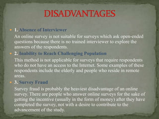  1. Absence of Interviewer
An online survey is not suitable for surveys which ask open-ended
questions because there is no trained interviewer to explore the
answers of the respondents.
 2. Inability to Reach Challenging Population
This method is not applicable for surveys that require respondents
who do not have an access to the Internet. Some examples of these
respondents include the elderly and people who reside in remote
areas.
 3. Survey Fraud
Survey fraud is probably the heaviest disadvantage of an online
survey. There are people who answer online surveys for the sake of
getting the incentive (usually in the form of money) after they have
completed the survey, not with a desire to contribute to the
advancement of the study.
 