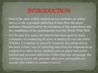  One of the most widely utilized survey methods, an online
survey is the systematic gathering of data from the target
audience characterized by the invitation of the respondents and
the completion of the questionnaire over the World Wide Web.
 For the past few years, the Internet has been used by many
companies in conducting all sorts of studies all over the world.
Whether it is market or scientific research, the online survey
has been a faster way of collecting data from the respondents as
compared to other survey methods such as paper-and-pencil
method and personal interviews. Other than this advantage, the
web-based survey also presents other pros and benefits for
anyone who wishes to conduct a survey.
 