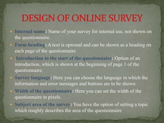  Internal name: Name of your survey for internal use, not shown on
the questionnaire.
 Form heading: A text is optional and can be shown as a heading on
each page of the questionnaire
 .Introduction to the start of the questionnaire: Option of an
introduction, which is shown at the beginning of page 1 of the
questionnaire.
 Survey language: Here you can choose the language in which the
information and error messages and buttons are to be shown.
 Width of the questionnaire: Here you can set the width of the
questionnaire in pixels.
 Subject area of the survey: You have the option of setting a topic
which roughly describes the area of the questionnaire
 