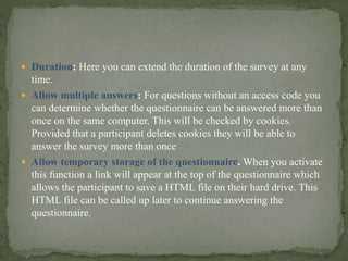  Duration: Here you can extend the duration of the survey at any
time.
 Allow multiple answers: For questions without an access code you
can determine whether the questionnaire can be answered more than
once on the same computer. This will be checked by cookies.
Provided that a participant deletes cookies they will be able to
answer the survey more than once
 Allow temporary storage of the questionnaire. When you activate
this function a link will appear at the top of the questionnaire which
allows the participant to save a HTML file on their hard drive. This
HTML file can be called up later to continue answering the
questionnaire.
 