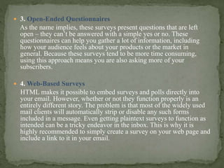  3. Open-Ended Questionnaires
As the name implies, these surveys present questions that are left
open – they can’t be answered with a simple yes or no. These
questionnaires can help you gather a lot of information, including
how your audience feels about your products or the market in
general. Because these surveys tend to be more time consuming,
using this approach means you are also asking more of your
subscribers.
 4. Web-Based Surveys
HTML makes it possible to embed surveys and polls directly into
your email. However, whether or not they function properly is an
entirely different story. The problem is that most of the widely used
mail clients will automatically strip or disable any such forms
included in a message. Even getting plaintext surveys to function as
intended can be a tricky endeavor in the inbox. This is why it is
highly recommended to simply create a survey on your web page and
include a link to it in your email.
 