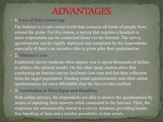  1. Ease of Data Gathering
The Internet is a vast virtual world that connects all kinds of people from
around the globe. For this reason, a survey that requires a hundred or
more respondents can be conducted faster via the Internet. The survey
questionnaire can be rapidly deployed and completed by the respondents,
especially if there’s an incentive that is given after their participation.
 2. Minimal Costs
Traditional survey methods often require you to spend thousands of dollars
to achieve the optimal results. On the other hand, studies show that
conducting an Internet survey facilitates low-cost and fast data collection
from the target population. Sending email questionnaires and other online
questionnaires are more affordable than the face-to-face method.
 3. Automation in Data Input and Handling
With online surveys, the respondents are able to answer the questionnaire by
means of inputting their answers while connected to the Internet. Then, the
responses are automatically stored in a survey database, providing hassle-
free handling of data and a smaller possibility of data errors.
 