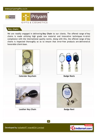 Key chain:

We are readily engaged in delivering Key Chain to our clients. The offered range of key
chains is made utilizing high grade raw material and innovative techniques in strict
compliance with the international quality norms. Along with this, the offered range of key
chains is inspected thoroughly so as to ensure that error-free products are delivered at
honorable client-base.




             Calendar Keychain                               Badge Reels




             Leather Key Chain                               Badge Reel
 