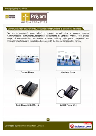 Communication Instruments_Telephone Instruments & Cordeless Phones:

We are a renowned name, which is engaged in delivering a supreme range of
Communication Instruments_Telephone Instruments & Cordless Phones. The offered
range of communication instruments is made utilizing high grade components and
innovative techniques in complete adherence with the international quality norms.




             Corded Phone                            Cordless Phone




        Basic Phone B11 MRP415                      Call ID Phone M51
 