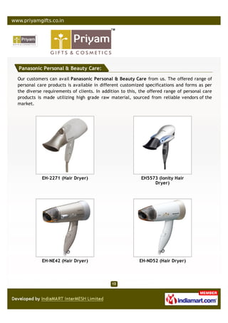 Panasonic Personal & Beauty Care:

Our customers can avail Panasonic Personal & Beauty Care from us. The offered range of
personal care products is available in different customized specifications and forms as per
the diverse requirements of clients. In addition to this, the offered range of personal care
products is made utilizing high grade raw material, sourced from reliable vendors of the
market.




           EH-2271 (Hair Dryer)                           EH5573 (Ionity Hair
                                                               Dryer)




           EH-NE42 (Hair Dryer)                          EH-ND52 (Hair Dryer)
 