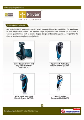 Philips Personal Care:

Our organization is an eminent name, which is engaged in delivering Phillips Personal Care
to the respectable clients. The offered range of personal care products is available in
various specifications such as colors, shapes, designs and sizes to append and respond to the
diverse requirements of esteemed clients.




         Senso Touch 3D Wet And                          Aqua Touch Wet & Dry
           Dry Electric Shaver                           Electric Shaver (AT890)
               (RQ1250/16)




          Aqua Touch Wet & Dry                              Electric Shaver
          Electric Shaver (AT750)                        Rechargeable HQ6970
 