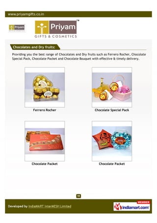 Chocolates and Dry fruits:

Providing you the best range of Chocolates and Dry fruits such as Ferrero Rocher, Chocolate
Special Pack, Chocolate Packet and Chocolate Bouquet with effective & timely delivery.




              Ferrero Rocher                            Chocolate Special Pack




             Chocolate Packet                              Chocolate Packet
 