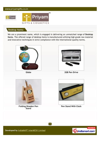 Desktop Items:

We are a prominent name, which is engaged in delivering an unmatched range of Desktop
Items. The offered range of desktop items is manufactured utilizing high grade raw material
and innovative techniques in strict compliance with the international quality norms.




                   Globe                                    2GB Pen Drive




           Folding Wooden Pen                            Pen Stand With Clock
                  Stand
 
