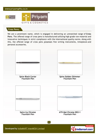 Cross Pens:

We are a prominent name, which is engaged in delivering an unmatched range of Cross
Pens. The offered range of cross pens is manufactured utilizing high grade raw material and
innovative techniques in strict compliance with the international quality norms. Along with
this, the offered range of cross pens possesses fine writing instruments, timepieces and
personal accessories.




            Spire Black Caviar                          Spire Golden Shimmer
              Fountain Pen                                  Fountain Pen




              Spire Icy Chrome                          ATX Mat Chrome 882-1
                Fountain Pen                                Fountain Pen
 