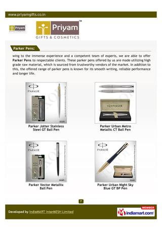 Parker Pens:

wing to the immense experience and a competent team of experts, we are able to offer
Parker Pens to respectable clients. These parker pens offered by us are made utilizing high
grade raw material, which is sourced from trustworthy vendors of the market. In addition to
this, the offered range of parker pens is known for its smooth writing, reliable performance
and longer life.




          Parker Jotter Stainless                         Parker Urban Metro
             Steel GT Ball Pen                            Metallic CT Ball Pen




          Parker Vector Metallix                        Parker Urban Night Sky
                 Ball Pen                                   Blue GT BP Pen
 