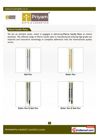 Pierre Cardin Pens:

We are an eminent name, which is engaged in delivering Pierre Cardin Pens at clients'
premises. The offered range of Pierre Cardin pens is manufactured utilizing high grade raw
material and innovative technology in complete adherence with the international quality
norms.




                 Ball Pen                                    Roller Pen




           Roller Pen & Ball Pen                        Roller Pen & Ball Pen
 