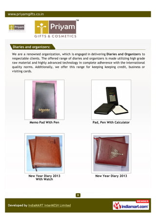 Diaries and organizers:

We are a renowned organization, which is engaged in delivering Diaries and Organizers to
respectable clients. The offered range of diaries and organizers is made utilizing high grade
raw material and highly advanced technology in complete adherence with the international
quality norms. Additionally, we offer this range for keeping keeping credit, business or
visiting cards.




            Memo Pad With Pen                           Pad, Pen With Calculator




           New Year Diary 2013                            New Year Diary 2013
               With Watch
 
