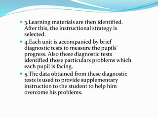  3.Learning materials are then identified.
After this, the instructional strategy is
selected.
 4.Each unit is accompanied by brief
diagnostic tests to measure the pupils’
progress. Also these diagnostic tests
identified those particulars problems which
each pupil is facing.
 5.The data obtained from these diagnostic
tests is used to provide supplementary
instruction to the student to help him
overcome his problems.
 