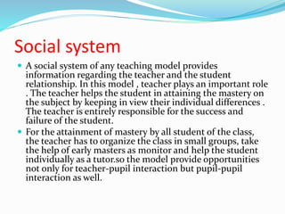 Social system
 A social system of any teaching model provides
information regarding the teacher and the student
relationship. In this model , teacher plays an important role
. The teacher helps the student in attaining the mastery on
the subject by keeping in view their individual differences .
The teacher is entirely responsible for the success and
failure of the student.
 For the attainment of mastery by all student of the class,
the teacher has to organize the class in small groups, take
the help of early masters as monitor and help the student
individually as a tutor.so the model provide opportunities
not only for teacher-pupil interaction but pupil-pupil
interaction as well.
 