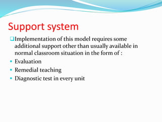 Support system
Implementation of this model requires some
additional support other than usually available in
normal classroom situation in the form of :
 Evaluation
 Remedial teaching
 Diagnostic test in every unit
 