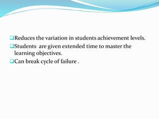 Reduces the variation in students achievement levels.
Students are given extended time to master the
learning objectives.
Can break cycle of failure .
 