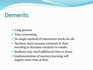 Demerits
 Long process
 Time consuming
 No single method of instruction works for all.
 Teachers must increase variation in their
teaching to decrease variation in results.
 Students may need additional time to learn.
 Implementation of mastery learning will
require more time at first.
 