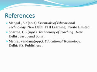 References
Mangal , S.K(2012).Essentials of Educational
Technology. New Delhi: PHI Learning Private Limited.
Sharma, G.R(1992). Technology of Teaching . New
Delhi : Sarup and Sons .
Mehra , vandana(1995). Educational Technology.
Delhi: S.S. Publishers .
 
