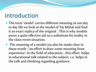 Introduction
 The term ‘model’ carries different meaning in our day
to day life we look at the model of Taj Mahal and find
it an exact replica of the original . This is why models
prove a quite effective aid us a substitute for reality in
the class-room situation.
 The meaning of a model can also be made clear in
these words –’an effort to draw some meaning from
experience’. In the field of education , this effort helps
in educational talk related to the subject, i.e. helps in
the talk and thinking regarding guidance.
 