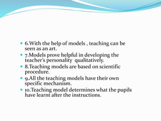 6.With the help of models , teaching can be
seen as an art.
 7.Models prove helpful in developing the
teacher’s personality qualitatively.
 8.Teaching models are based on scientific
procedure.
 9.All the teaching models have their own
specific mechanism.
 10.Teaching model determines what the pupils
have learnt after the instructions.
 