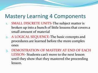 Mastery Learning 4 Components
1. SMALL DISCRETE UNITS-The subject matter is
broken up into a bunch of little lessons that ...