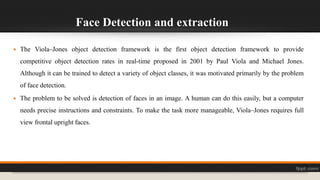 Face Detection and extraction
 The Viola–Jones object detection framework is the first object detection framework to provide
competitive object detection rates in real-time proposed in 2001 by Paul Viola and Michael Jones.
Although it can be trained to detect a variety of object classes, it was motivated primarily by the problem
of face detection.
 The problem to be solved is detection of faces in an image. A human can do this easily, but a computer
needs precise instructions and constraints. To make the task more manageable, Viola–Jones requires full
view frontal upright faces.
 