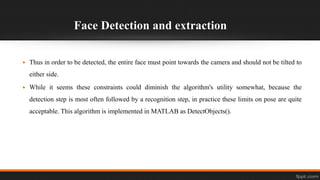 Face Detection and extraction
 Thus in order to be detected, the entire face must point towards the camera and should not be tilted to
either side.
 While it seems these constraints could diminish the algorithm's utility somewhat, because the
detection step is most often followed by a recognition step, in practice these limits on pose are quite
acceptable. This algorithm is implemented in MATLAB as DetectObjects().
 