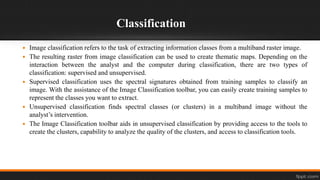 Classification
 Image classification refers to the task of extracting information classes from a multiband raster image.
 The resulting raster from image classification can be used to create thematic maps. Depending on the
interaction between the analyst and the computer during classification, there are two types of
classification: supervised and unsupervised.
 Supervised classification uses the spectral signatures obtained from training samples to classify an
image. With the assistance of the Image Classification toolbar, you can easily create training samples to
represent the classes you want to extract.
 Unsupervised classification finds spectral classes (or clusters) in a multiband image without the
analyst’s intervention.
 The Image Classification toolbar aids in unsupervised classification by providing access to the tools to
create the clusters, capability to analyze the quality of the clusters, and access to classification tools.
 