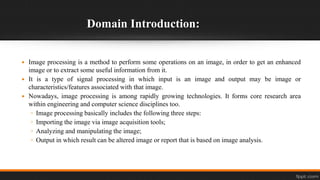 Domain Introduction:
 Image processing is a method to perform some operations on an image, in order to get an enhanced
image or to extract some useful information from it.
 It is a type of signal processing in which input is an image and output may be image or
characteristics/features associated with that image.
 Nowadays, image processing is among rapidly growing technologies. It forms core research area
within engineering and computer science disciplines too.
◦ Image processing basically includes the following three steps:
◦ Importing the image via image acquisition tools;
◦ Analyzing and manipulating the image;
◦ Output in which result can be altered image or report that is based on image analysis.
 