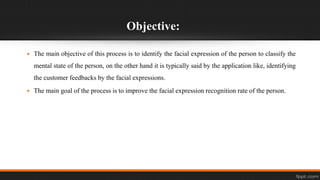Objective:
 The main objective of this process is to identify the facial expression of the person to classify the
mental state of the person, on the other hand it is typically said by the application like, identifying
the customer feedbacks by the facial expressions.
 The main goal of the process is to improve the facial expression recognition rate of the person.
 