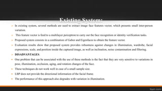 Existing System:
 In existing system, several methods are used to extract image face features vector, which presents small inter-person
variation.
 This feature vector is feed to a multilayer perceptron to carry out the face recognition or identity verification tasks.
 Proposed system consists in a combination of Gabor and Eigenfaces to obtain the feature vector.
 Evaluation results show that proposed system provides robustness against changes in illumination, wardrobe, facial
expressions, scale, and position inside the captured image, as well as inclination, noise contamination and filtering.
 DISADVANTAGES:
 One problem that can be associated with the use of these methods is the fact that they are very sensitive to variations in
pose, illumination, occlusion, aging, and rotation changes of the face.
 These techniques do not work well in case of a small sample size.
 LBP does not provide the directional information of the facial frame.
 The performance of this approach also degrades with variation in illumination.
 