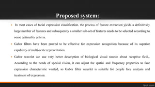 Proposed system:
 In most cases of facial expression classification, the process of feature extraction yields a definitively
large number of features and subsequently a smaller sub-set of features needs to be selected according to
some optimality criteria.
 Gabor filters have been proved to be effective for expression recognition because of its superior
capability of multi-scale representation.
 Gabor wavelet can use very better description of biological visual neuron about receptive field,.
According to the needs of special vision, it can adjust the spatial and frequency properties to face
expression characteristic wanted, so Gabor filter wavelet is suitable for people face analysis and
treatment of expression.
 