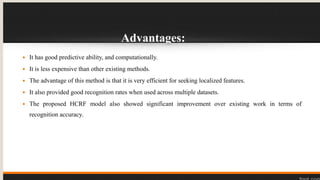 Advantages:
 It has good predictive ability, and computationally.
 It is less expensive than other existing methods.
 The advantage of this method is that it is very efficient for seeking localized features.
 It also provided good recognition rates when used across multiple datasets.
 The proposed HCRF model also showed significant improvement over existing work in terms of
recognition accuracy.
 