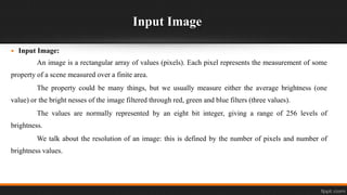 Input Image
 Input Image:
An image is a rectangular array of values (pixels). Each pixel represents the measurement of some
property of a scene measured over a finite area.
The property could be many things, but we usually measure either the average brightness (one
value) or the bright nesses of the image filtered through red, green and blue filters (three values).
The values are normally represented by an eight bit integer, giving a range of 256 levels of
brightness.
We talk about the resolution of an image: this is defined by the number of pixels and number of
brightness values.
 